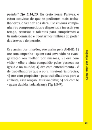 pedido.” 1Jo 5:14,15. Eu creio nessa Palavra, e
estou convicto de que se pedirmos mais traba-
lhadores, o Senhor nos dará. Ele enviará compa-
nheiros comprometidos e dispostos a investir seu
tempo, recursos e talentos para cumprirmos a
Grande Comissão e libertarmos milhões do poder
das trevas e do pecado.

Ore assim por missões, ore assim pela AMME: 1)
ore com empenho - quem está envolvido na evan-
gelização ora melhor por missões; 2) ore com




                                                      Como orar por missões
visão - olhe e sinta compaixão pelas pessoas na
igreja e no mundo; 3) ore com entendimento - é
de trabalhadores que a obra missionária precisa;
4) ore com propósito - peça trabalhadores para a
colheita, essa oração Deus vai ouvir; 5) ore com fé
- quem duvida nada alcança (Tg 1:5-9).




                                                       21
 