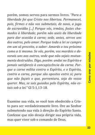 porém, somos servos para sermos livres. “Para a
liberdade foi que Cristo nos libertou. Permanecei,
pois, firmes e não vos submetais, de novo, a jugo
de escravidão [...] Porque vós, irmãos, fostes cha-
mados à liberdade; porém não useis da liberdade
para dar ocasião à carne; sede, antes, servos uns
dos outros, pelo amor. Porque toda a lei se cumpre
em um só preceito, a saber: Amarás o teu próximo
como a ti mesmo. Se vós, porém, vos mordeis e de-




                                                      Como orar por missões
vorais uns aos outros, vede que não sejais mutua-
mente destruídos. Digo, porém: andai no Espírito e
jamais satisfareis à concupiscência da carne. Por-
que a carne milita contra o Espírito, e o Espírito,
contra a carne, porque são opostos entre si; para
que não façais o que, porventura, seja do vosso

tais sob a lei.” Gl 5:1,13-18.
querer. Mas, se sois guiados pelo Espírito, não es-




Examine sua vida, se você tem obedecido a Cris-
to para ser verdadeiramente livre. Ore ao Senhor
submetendo sua vida à direção do Espírito Santo.
Confesse que não deseja dirigir sua própria vida,
mas quer viver sob o comando de Deus.

                                                      23
 