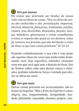 Há coisas que precisam ser tiradas de nossa
                            Ore por menos

                       vida: são as obras da carne. “Ora, as obras da car-
                       ne são conhecidas e são: prostituição, impureza,
                       lascívia, idolatria, feitiçarias, inimizades, porfias,
                       ciúmes, iras, discórdias, dissensões, facções, inve-
                       jas, bebedices, glutonarias e coisas semelhantes
                       a estas, a respeito das quais eu vos declaro, como

                       de Deus os que tais coisas praticam.” Gl 19-21
                       já, outrora, vos preveni, que não herdarão o reino
José Bernardo - AMME




                       Examine cuidadosamente a sua vida e veja quais
                       são aquelas obras da carne que ainda estão domi-
                       nando você. Seja específico, relembre situações
                       reais em que você agiu sem a direção de Deus. Ore
                       ao Senhor sobre cada uma dessas coisas e situa-
                       ções, pedindo sabedoria, força e vontade para dei-
                       xar as obras da carne.


                       Outras coisas precisam ser acrescentadas: são os
                            Ore por mais

                       frutos do Espírito. “Mas o fruto do Espírito é: amor,
                       alegria, paz, longanimidade, benignidade, bon-
                       dade, fidelidade, mansidão, domínio próprio. Con-

   24
 