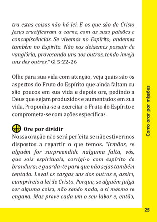 tra estas coisas não há lei. E os que são de Cristo
Jesus crucificaram a carne, com as suas paixões e
concupiscências. Se vivemos no Espírito, andemos
também no Espírito. Não nos deixemos possuir de

uns dos outros.” Gl 5:22-26
vanglória, provocando uns aos outros, tendo inveja


Olhe para sua vida com atenção, veja quais são os
aspectos do Fruto do Espírito que ainda faltam ou
são poucos em sua vida e depois ore, pedindo a
Deus que sejam produzidos e aumentados em sua




                                                      Como orar por missões
vida. Proponha-se a exercitar o Fruto do Espírito e
comprometa-se com ações específicas.


Nossa oração não será perfeita se não estivermos
     Ore por dividir

dispostos a repartir o que temos. “Irmãos, se
alguém for surpreendido nalguma falta, vós,
que sois espirituais, corrigi-o com espírito de
brandura; e guarda-te para que não sejas também
tentado. Levai as cargas uns dos outros e, assim,
cumprireis a lei de Cristo. Porque, se alguém julga
ser alguma coisa, não sendo nada, a si mesmo se
engana. Mas prove cada um o seu labor e, então,

                                                      25
 