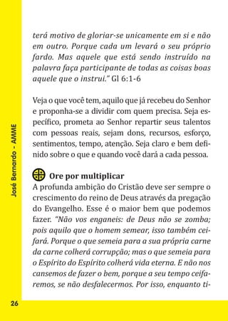 terá motivo de gloriar-se unicamente em si e não
                       em outro. Porque cada um levará o seu próprio
                       fardo. Mas aquele que está sendo instruído na

                       aquele que o instrui.” Gl 6:1-6
                       palavra faça participante de todas as coisas boas


                       Veja o que você tem, aquilo que já recebeu do Senhor
                       e proponha-se a dividir com quem precisa. Seja es-
                       pecífico, prometa ao Senhor repartir seus talentos
                       com pessoas reais, sejam dons, recursos, esforço,
                       sentimentos, tempo, atenção. Seja claro e bem defi-
José Bernardo - AMME




                       nido sobre o que e quando você dará a cada pessoa.


                       A profunda ambição do Cristão deve ser sempre o
                            Ore por multiplicar

                       crescimento do reino de Deus através da pregação
                       do Evangelho. Esse é o maior bem que podemos
                       fazer. “Não vos enganeis: de Deus não se zomba;
                       pois aquilo que o homem semear, isso também cei-
                       fará. Porque o que semeia para a sua própria carne
                       da carne colherá corrupção; mas o que semeia para
                       o Espírito do Espírito colherá vida eterna. E não nos
                       cansemos de fazer o bem, porque a seu tempo ceifa-
                       remos, se não desfalecermos. Por isso, enquanto ti-

   26
 