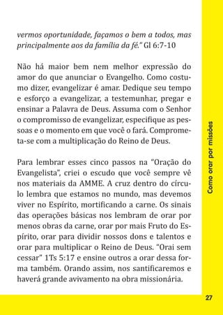 principalmente aos da família da fé.” Gl 6:7-10
vermos oportunidade, façamos o bem a todos, mas


Não há maior bem nem melhor expressão do
amor do que anunciar o Evangelho. Como costu-
mo dizer, evangelizar é amar. Dedique seu tempo
e esforço a evangelizar, a testemunhar, pregar e
ensinar a Palavra de Deus. Assuma com o Senhor
o compromisso de evangelizar, especifique as pes-
soas e o momento em que você o fará. Comprome-
ta-se com a multiplicação do Reino de Deus.




                                                     Como orar por missões
Para lembrar esses cinco passos na “Oração do
Evangelista”, criei o escudo que você sempre vê
nos materiais da AMME. A cruz dentro do círcu-
lo lembra que estamos no mundo, mas devemos
viver no Espírito, mortificando a carne. Os sinais
das operações básicas nos lembram de orar por
menos obras da carne, orar por mais Fruto do Es-
pírito, orar para dividir nossos dons e talentos e
orar para multiplicar o Reino de Deus. “Orai sem
cessar” 1Ts 5:17 e ensine outros a orar dessa for-
ma também. Orando assim, nos santificaremos e
haverá grande avivamento na obra missionária.

                                                     27
 