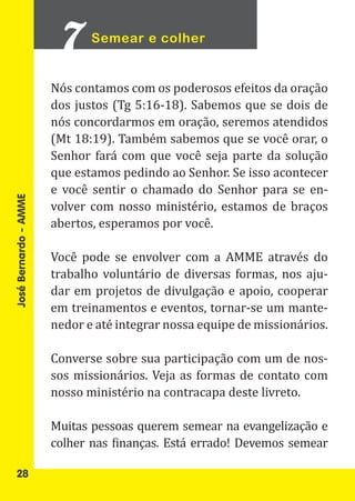 Semear e colher


                       Nós contamos com os poderosos efeitos da oração
                       dos justos (Tg 5:16-18). Sabemos que se dois de
                       nós concordarmos em oração, seremos atendidos
                       (Mt 18:19). Também sabemos que se você orar, o
                       Senhor fará com que você seja parte da solução
                       que estamos pedindo ao Senhor. Se isso acontecer
                       e você sentir o chamado do Senhor para se en-
                       volver com nosso ministério, estamos de braços
                       abertos, esperamos por você.
José Bernardo - AMME




                       Você pode se envolver com a AMME através do
                       trabalho voluntário de diversas formas, nos aju-
                       dar em projetos de divulgação e apoio, cooperar
                       em treinamentos e eventos, tornar-se um mante-
                       nedor e até integrar nossa equipe de missionários.

                       Converse sobre sua participação com um de nos-
                       sos missionários. Veja as formas de contato com
                       nosso ministério na contracapa deste livreto.

                       Muitas pessoas querem semear na evangelização e
                       colher nas finanças. Está errado! Devemos semear

   28
 