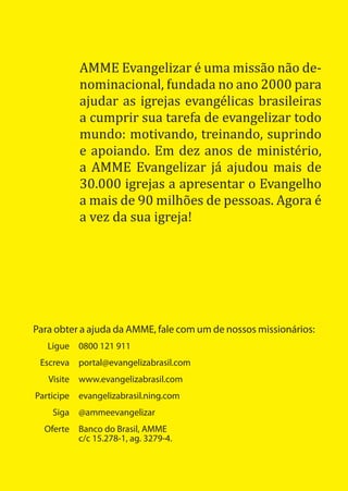 AMME Evangelizar é uma missão não de-
          nominacional, fundada no ano 2000 para
          ajudar as igrejas evangélicas brasileiras
          a cumprir sua tarefa de evangelizar todo
          mundo: motivando, treinando, suprindo
          e apoiando. Em dez anos de ministério,
          a AMME Evangelizar já ajudou mais de
          30.000 igrejas a apresentar o Evangelho
          a mais de 90 milhões de pessoas. Agora é
          a vez da sua igreja!




Para obter a ajuda da AMME, fale com um de nossos missionários:
   Ligue 0800 121 911
 Escreva portal@evangelizabrasil.com
   Visite www.evangelizabrasil.com
Participe evangelizabrasil.ning.com
    Siga @ammeevangelizar
  Oferte Banco do Brasil, AMME
         c/c 15.278-1, ag. 3279-4.
 