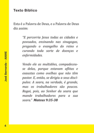 Texto Bíblico


                       Esta é a Palavra de Deus, e a Palavra de Deus
                       diz assim:

                             “E percorria Jesus todas as cidades e
                             povoados, ensinando nas sinagogas,
                             pregando o evangelho do reino e
                             curando toda sorte de doenças e
José Bernardo - AMME




                             enfermidades.

                             Vendo ele as multidões, compadeceu-
                             se delas, porque estavam aflitas e
                             exaustas como ovelhas que não têm
                             pastor. E, então, se dirigiu a seus discí-
                             pulos: A seara, na verdade, é grande,
                             mas os trabalhadores são poucos.
                             Rogai, pois, ao Senhor da seara que
                             mande trabalhadores para a sua
                             seara.” Mateus 9:35-38




   4
 