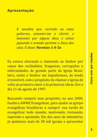 Apresentação




      E sucedeu que, ouvindo eu estas
      palavras, assentei-me e chorei, e
      lamentei por alguns dias; e estive
      jejuando e orando perante o Deus dos
      céus. E disse: Neemias 1:4-5a


Eu estava chorando e clamando ao Senhor por




                                                      Como orar por missões
causa dos escândalos, fraquezas, corrupções e
enfermidades de grande parte da Igreja Brasi-
leira, então o Senhor me impulsionou, de modo
irresistível, com o propósito de chamar a Igreja de
volta ao primeiro amor e às primeiras obras. Era o
dia 11 de agosto de 1997.

Buscando cumprir esse propósito, no ano 2000,
fundei a AMME Evangelizar, para ajudar as igrejas
evangélicas brasileiras a cumprir sua tarefa de
evangelizar todo mundo: motivando, treinando,
suprindo e apoiando. Em dez anos de ministério,
já ajudamos mais de 30 mil igrejas a apresentar

                                                              5
 
