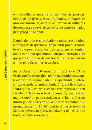 o Evangelho a mais de 90 milhões de pessoas.
                       Centenas de igrejas foram fundadas, milhares de
                       obreiros foram capacitados e dezenas de milhares
                       de pessoas se converteram e foram transformadas
                       pela graça do Senhor.

                       Depois de todo esse trabalho e tantos resultados,
                       o desejo de despertar a Igreja, lutar por sua santi-
                       ficação e por resultados que agradem ao Senhor
                       ainda continua queimando em meu coração e de
                       quase três dezenas de missionários que se uniram
José Bernardo - AMME




                       a mim para fazermos essa obra.

                       Ao celebrarmos 10 anos de ministério e 13 da
                       visão que Deus nos deu, tenho meditado incessan-
                       temente em como podemos aprofundar, inten-
                       sificar e acelerar nossa ajuda à Igreja Brasileira,
                       “para que o Cordeiro receba a recompensa de seu
                       sacrifício”. Meu coração arde com o desejo de fazer
                       mais e melhor para estabelecer o Reino. Desejo
                       muito poder oferecer ao Senhor mais frutos que
                       permanecem (Jo 15:16). Então, é nesse texto de
                       Mateus, nessas instrutivas palavras de Jesus, que
                       tenho achado a resposta.

   6
 