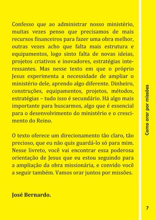 Confesso que ao administrar nosso ministério,
muitas vezes penso que precisamos de mais
recursos financeiros para fazer uma obra melhor,
outras vezes acho que falta mais estrutura e
equipamentos, logo sinto falta de novas ideias,
projetos criativos e inovadores, estratégias inte-
ressantes. Mas nesse texto em que o próprio
Jesus experimenta a necessidade de ampliar o
ministério dele, aprendo algo diferente. Dinheiro,
construções, equipamentos, projetos, métodos,
estratégias – tudo isso é secundário. Há algo mais




                                                     Como orar por missões
importante para buscarmos, algo que é essencial
para o desenvolvimento do ministério e o cresci-
mento do Reino.

O texto oferece um direcionamento tão claro, tão
precioso, que eu não quis guardá-lo só para mim.
Nesse livreto, você vai encontrar essa poderosa
orientação de Jesus que eu estou seguindo para
a ampliação da obra missionária, e convido você
a seguir também. Vamos orar juntos por missões.


José Bernardo.

                                                             7
 