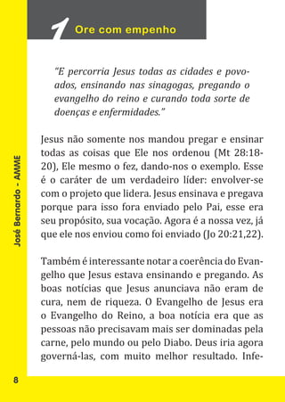 Ore com empenho


                          “E percorria Jesus todas as cidades e povo-
                          ados, ensinando nas sinagogas, pregando o
                          evangelho do reino e curando toda sorte de
                          doenças e enfermidades.”

                       Jesus não somente nos mandou pregar e ensinar
                       todas as coisas que Ele nos ordenou (Mt 28:18-
                       20), Ele mesmo o fez, dando-nos o exemplo. Esse
                       é o caráter de um verdadeiro líder: envolver-se
José Bernardo - AMME




                       com o projeto que lidera. Jesus ensinava e pregava
                       porque para isso fora enviado pelo Pai, esse era
                       seu propósito, sua vocação. Agora é a nossa vez, já
                       que ele nos enviou como foi enviado (Jo 20:21,22).

                       Também é interessante notar a coerência do Evan-
                       gelho que Jesus estava ensinando e pregando. As
                       boas notícias que Jesus anunciava não eram de
                       cura, nem de riqueza. O Evangelho de Jesus era
                       o Evangelho do Reino, a boa notícia era que as
                       pessoas não precisavam mais ser dominadas pela
                       carne, pelo mundo ou pelo Diabo. Deus iria agora
                       governá-las, com muito melhor resultado. Infe-

   8
 