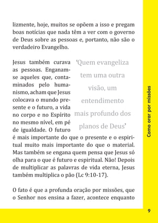 lizmente, hoje, muitos se opõem a isso e pregam
boas notícias que nada têm a ver com o governo
de Deus sobre as pessoas e, portanto, não são o
verdadeiro Evangelho.

Jesus também curava ‘Quem evangeliza
as pessoas. Enganam-
se aqueles que, conta-      tem uma outra
                               visão, um
minados pelo huma-
nismo, acham que Jesus
colocava o mundo pre-       entendimento




                                                     Como orar por missões
sente e o futuro, a vida
no corpo e no Espírito mais profundo dos
no mesmo nível, em pé
de igualdade. O futuro
                           planos de Deus’
é mais importante do que o presente e o espiri-
tual muito mais importante do que o material.
Mas também se engana quem pensa que Jesus só
olha para o que é futuro e espiritual. Não! Depois
de multiplicar as palavras de vida eterna, Jesus
também multiplica o pão (Lc 9:10-17).

O fato é que a profunda oração por missões, que
o Senhor nos ensina a fazer, acontece enquanto

                                                            9
 