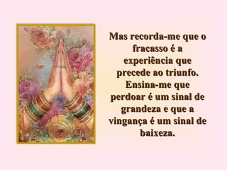Mas recorda-me que o fracasso é a experiência que precede ao triunfo. Ensina-me que perdoar é um sinal de grandeza e que a vingança é um sinal de baixeza. 
