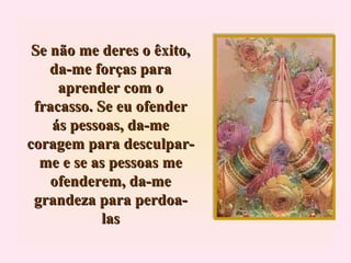 .  Se não me deres o êxito, da-me forças para aprender com o fracasso. Se eu ofender ás pessoas, da-me coragem para desculpar-me e se as pessoas me ofenderem, da-me grandeza para perdoa-las 