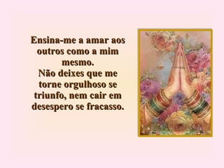 Ensina-me a amar aos outros como a mim mesmo. Não deixes que me torne orgulhoso se triunfo, nem cair em desespero se fracasso. 