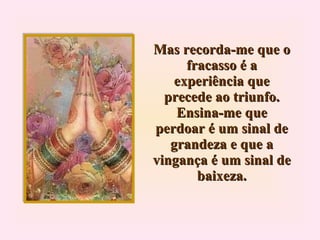 Mas recorda-me que o fracasso é a experiência que precede ao triunfo. Ensina-me que perdoar é um sinal de grandeza e que a vingança é um sinal de baixeza. 