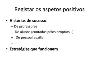 Registar os aspetos positivos
• Histórias de sucesso:
  – De professores
  – De alunos (contadas pelos próprios…)
  – De pessoal auxiliar
  – …
• Estratégias que funcionam
 