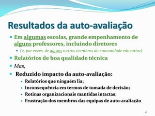 Resultados da auto-avaliação
 Em algumas escolas, grande empenhamento de
 alguns professores, incluindo diretores
   (e, por vezes, de alguns outros membros da comunidade educativa)

 Relatórios de boa qualidade técnica
 Mas,
 Reduzido impacto da auto-avaliação:
       Relatórios que ninguém lia;
       Inconsequência em termos de tomada de decisão;
       Rotinas organizacionais mantidas intactas;
       Frustração dos membros das equipas de auto-avaliação

                                                                       26
 