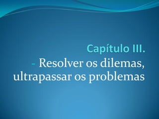 - Resolver os dilemas,
ultrapassar os problemas
 