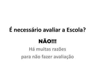 É necessário avaliar a Escola?
           NÃO!!!
       Há muitas razões
    para não fazer avaliação
 