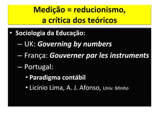 Medição = reducionismo,
         a crítica dos teóricos
• Sociologia da Educação:
  – UK: Governing by numbers
  – França: Gouverner par les instruments
  – Portugal:
     • Paradigma contábil
     • Licínio Lima, A. J. Afonso, Univ. Minho
 