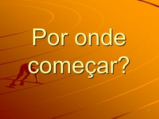 Por onde
começar?
           9
 