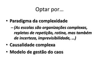 Optar por…
• Paradigma da complexidade
  – (As escolas são organizações complexas,
    repletas de repetição, rotina, mas também
    de incerteza, imprevisibilidade, …)
• Causalidade complexa
• Modelo de gestão do caos
 