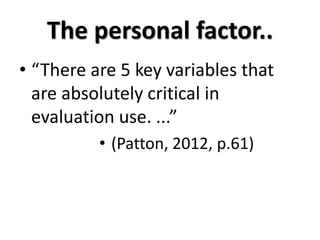 The personal factor..
• “There are 5 key variables that
  are absolutely critical in
  evaluation use. ...”
          • (Patton, 2012, p.61)
 
