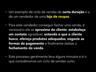 • Um exemplo de ciclo de vendas de curta duração é a

de um vendedor de uma loja de roupas.

• Para este vendedor conseguir fechar uma venda, é

necessário ele se aproxime do cliente, estabeleça
um contato agradável, entenda o que o cliente
busca, ofereça produtos adequados, negocie as
formas de pagamento e finalmente realize o
fechamento da venda.

• Este processo geralmente leva alguns minutos e é o

que consideramos um ciclo de vendas curto.

 