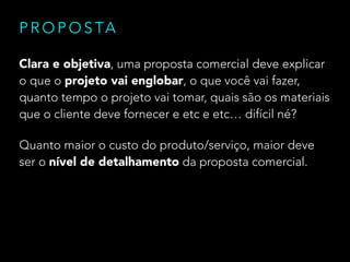 P R O P O S TA
Clara e objetiva, uma proposta comercial deve explicar
o que o projeto vai englobar, o que você vai fazer,
quanto tempo o projeto vai tomar, quais são os materiais
que o cliente deve fornecer e etc e etc… difícil né?
Quanto maior o custo do produto/serviço, maior deve
ser o nível de detalhamento da proposta comercial.

 