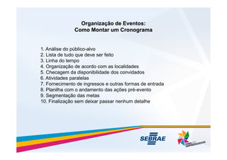 Organização de Eventos:
Organização de Eventos:
Como Montar um Cronograma
Como Montar um Cronograma
1. Análise do público-alvo
2. Lista de tudo que deve ser feito
3. Linha do tempo
4. Organização de acordo com as localidades
5. Checagem da disponibilidade dos convidados
6. Atividades paralelas
6. Atividades paralelas
7. Fornecimento de ingressos e outras formas de entrada
8. Planilha com o andamento das ações pré-evento
9. Segmentação das metas
10. Finalização sem deixar passar nenhum detalhe
 