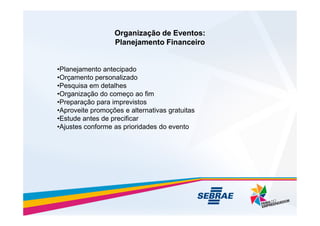 Organização de Eventos:
Organização de Eventos:
Planejamento Financeiro
Planejamento Financeiro
•Planejamento antecipado
•Orçamento personalizado
•Pesquisa em detalhes
•Organização do começo ao fim
•Preparação para imprevistos
•Aproveite promoções e alternativas gratuitas
•Aproveite promoções e alternativas gratuitas
•Estude antes de precificar
•Ajustes conforme as prioridades do evento
 