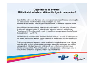 Organização de Eventos:
Organização de Eventos:
Mídia Social: Aliada ou Vilã na divulgação de eventos?
Mídia Social: Aliada ou Vilã na divulgação de eventos?
Eles vão falar sobre você. Por isso, saiba como potencializar os efeitos da comunicação
nas redes sociais, transformando-a em sucesso para sua ação.
A Internet mudou a forma como as pessoas consomem, se informam e se comunicam.
Somos 78 milhões de brasileiros conectados (Ibope – set/2011), o que torna o Brasil o
5º país mais online do mundo. O boom é maior quando o assunto é Mídia Social.
Pesquisas de 2011 revelam que 8 a cada 10 brasileiros navegam pelos sites de Redes
Sociais (Nielsen – ago/2011).
Sociais (Nielsen – ago/2011).
Não há como se esconder deste fenômeno da comunicação. Se você ou o seu produto
não está lá, não adianta. Mesmo com a ausência, os media users vão falar sobre você.
O segredo para evitar o falatório e causar uma boa impressão é se relacionar. Não se
esconda, saiba ouvir as críticas e se prepare para resolvê-las, conheça o seu público,
seja agradável. Não é por que você está na web que o relacionamento com seus
clientes será superficial. Pelo contrário, com as redes sociais e a colaboração web, os
consumidores estão mais exigentes, críticos e questionadores.
 