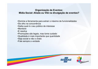 Organização de Eventos:
Organização de Eventos:
Mídia Social: Aliada ou Vilã na divulgação de eventos?
Mídia Social: Aliada ou Vilã na divulgação de eventos?
•Domine a ferramenta para extrair o máximo de funcionalidades
•De olho na concorrência
•Saiba qual é o seu público de interesse
•Monitore
•E resolva
•Promoções são legais, mas tome cuidado
•Promoções são legais, mas tome cuidado
•Qualidade é mais importante que quantidade
•Seja social e não o chato
•Fale sempre a verdade
 