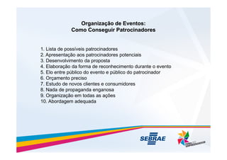 Organização de Eventos:
Organização de Eventos:
Como Conseguir Patrocinadores
Como Conseguir Patrocinadores
1. Lista de possíveis patrocinadores
2. Apresentação aos patrocinadores potenciais
3. Desenvolvimento da proposta
4. Elaboração da forma de reconhecimento durante o evento
5. Elo entre público do evento e público do patrocinador
6. Orçamento preciso
6. Orçamento preciso
7. Estudo de novos clientes e consumidores
8. Nada de propaganda enganosa
9. Organização em todas as ações
10. Abordagem adequada
 