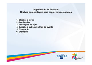 Organização de Eventos:
Organização de Eventos:
Um boa apresentação para captar patrocinadores
Um boa apresentação para captar patrocinadores
1. Objetivo e metas
2. Justificativa
3. Estratégias de ação
4. Duração e outros detalhes do evento
5. Divulgação
6. Exemplos
6. Exemplos
 
