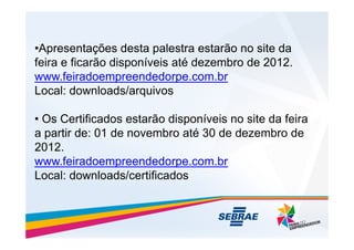 •Apresentações desta palestra estarão no site da
feira e ficarão disponíveis até dezembro de 2012.
www.feiradoempreendedorpe.com.br
Local: downloads/arquivos
• Os Certificados estarão disponíveis no site da feira
• Os Certificados estarão disponíveis no site da feira
a partir de: 01 de novembro até 30 de dezembro de
2012.
www.feiradoempreendedorpe.com.br
Local: downloads/certificados
 