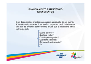 PLANEJAMENTO ESTRATÉGICO
PLANEJAMENTO ESTRATÉGICO
PARA EVENTOS
PARA EVENTOS
É um dos primeiros grandes passos para a produção de um evento.
Antes de qualquer ação, é necessário traçar um perfil detalhado de
tudo que se pretende com o evento e tudo que é necessário para a
efetivação dele.
Qual o objetivo?
Qual o objetivo?
Qual seu nicho?
Quanto posso gastar?
Qual será a equipe?
Como será a divulgação?
Etc.
 