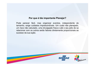 Pode parecer fácil, mas organizar eventos, independente do
tamanho, exige cuidados imprescindíveis. Um custo não planejado,
um risco não calculado, uma divulgação fraca e até o seu jeito de se
relacionar com os outros serão fatores diretamente proporcionais ao
sucesso da sua ação.
Por que é tão importante Planejar?
Por que é tão importante Planejar?
sucesso da sua ação.
 