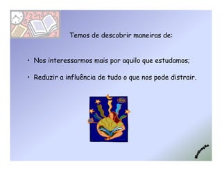 Temos de descobrir maneiras de:


• Nos interessarmos mais por aquilo que estudamos;

• Reduzir a influência de tudo o que nos pode distrair.
 