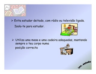 Evita estudar deitado, com rádio ou televisão ligada.
Isola-te para estudar.



Utiliza uma mesa e uma cadeira adequadas, mantendo
sempre o teu corpo numa
posição correcta
 