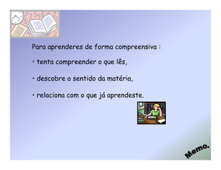 Para aprenderes de forma compreensiva :

• tenta compreender o que lês,

• descobre o sentido da matéria,

• relaciona com o que já aprendeste.
 