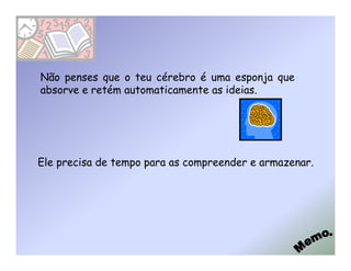 Não penses que o teu cérebro é uma esponja que
absorve e retém automaticamente as ideias.




Ele precisa de tempo para as compreender e armazenar.
 