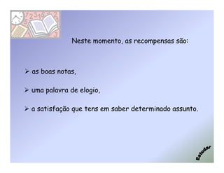 Neste momento, as recompensas são:



as boas notas,

uma palavra de elogio,

a satisfação que tens em saber determinado assunto.
 