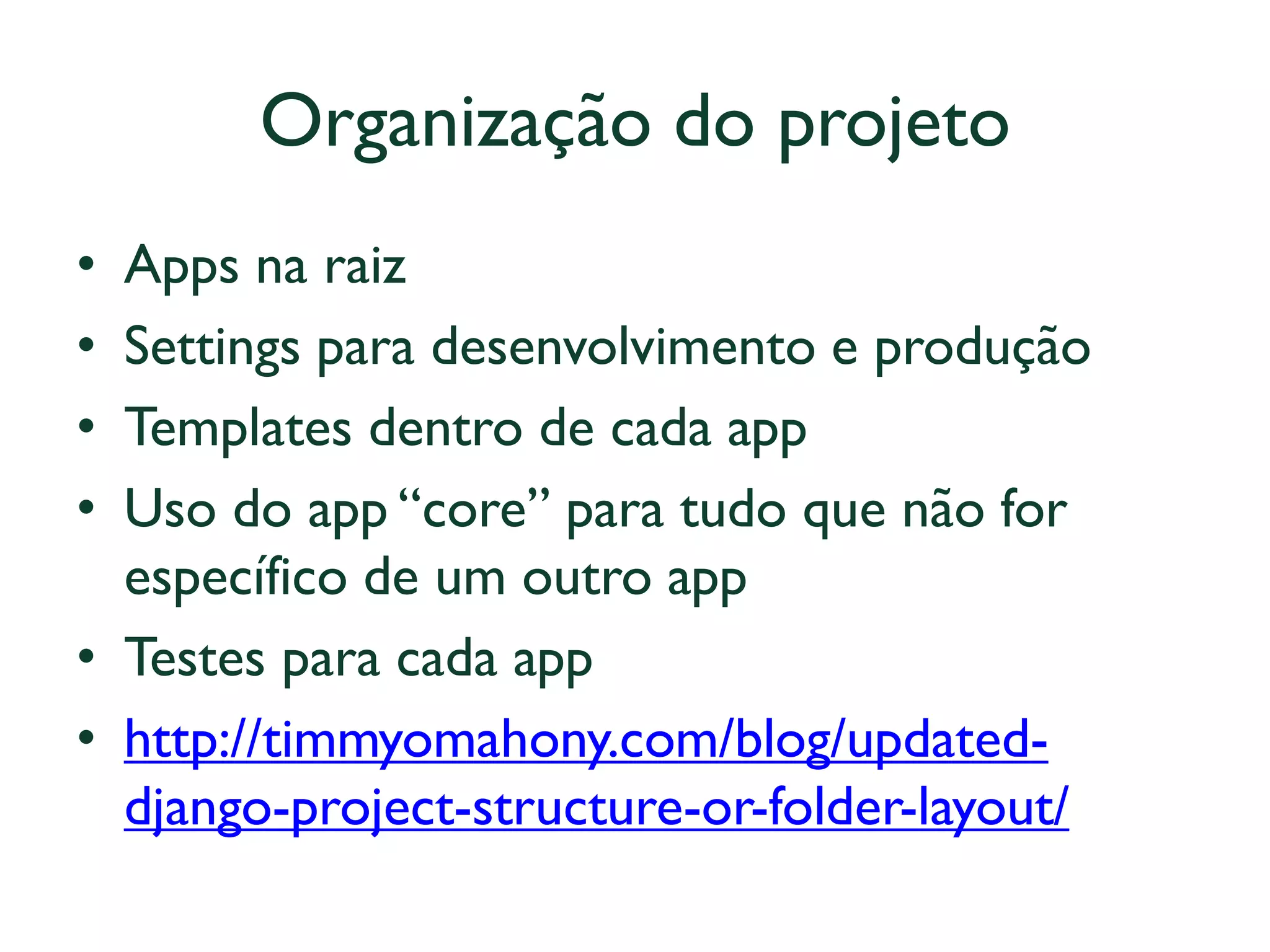 Organização do projeto 
•Apps na raiz 
•Settings para desenvolvimento e produção 
•Templates dentro de cada app 
•Uso do app “core” para tudo que não for específico de um outro app 
•Testes para cada app 
•http://timmyomahony.com/blog/updated- django-project-structure-or-folder-layout/  