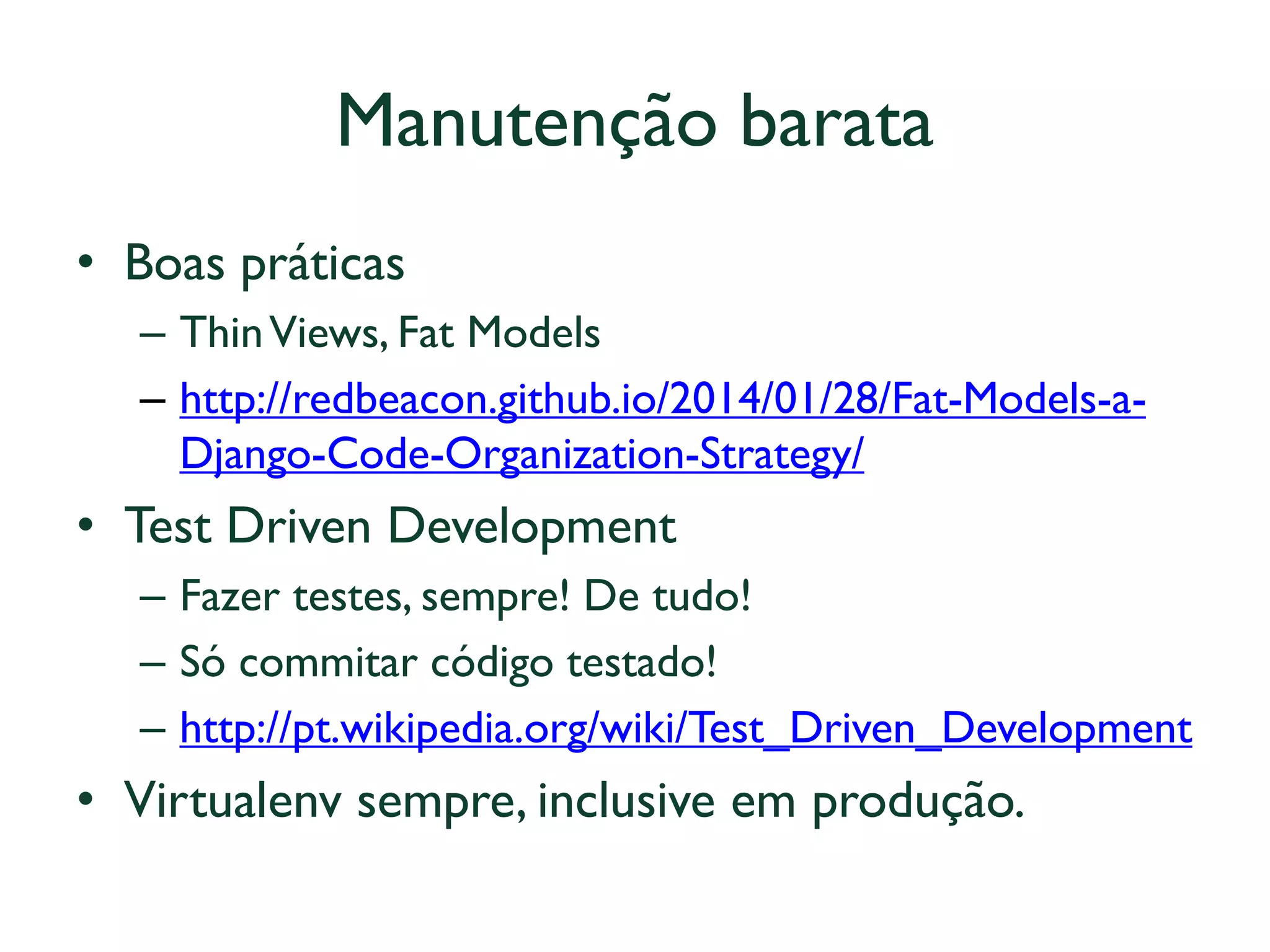 Manutenção barata 
•Boas práticas 
–Thin Views, Fat Models 
–http://redbeacon.github.io/2014/01/28/Fat-Models-a- Django-Code-Organization-Strategy/ 
•Test Driven Development 
–Fazer testes, sempre! De tudo! 
–Só commitar código testado! 
–http://pt.wikipedia.org/wiki/Test_Driven_Development 
•Virtualenv sempre, inclusive em produção.  