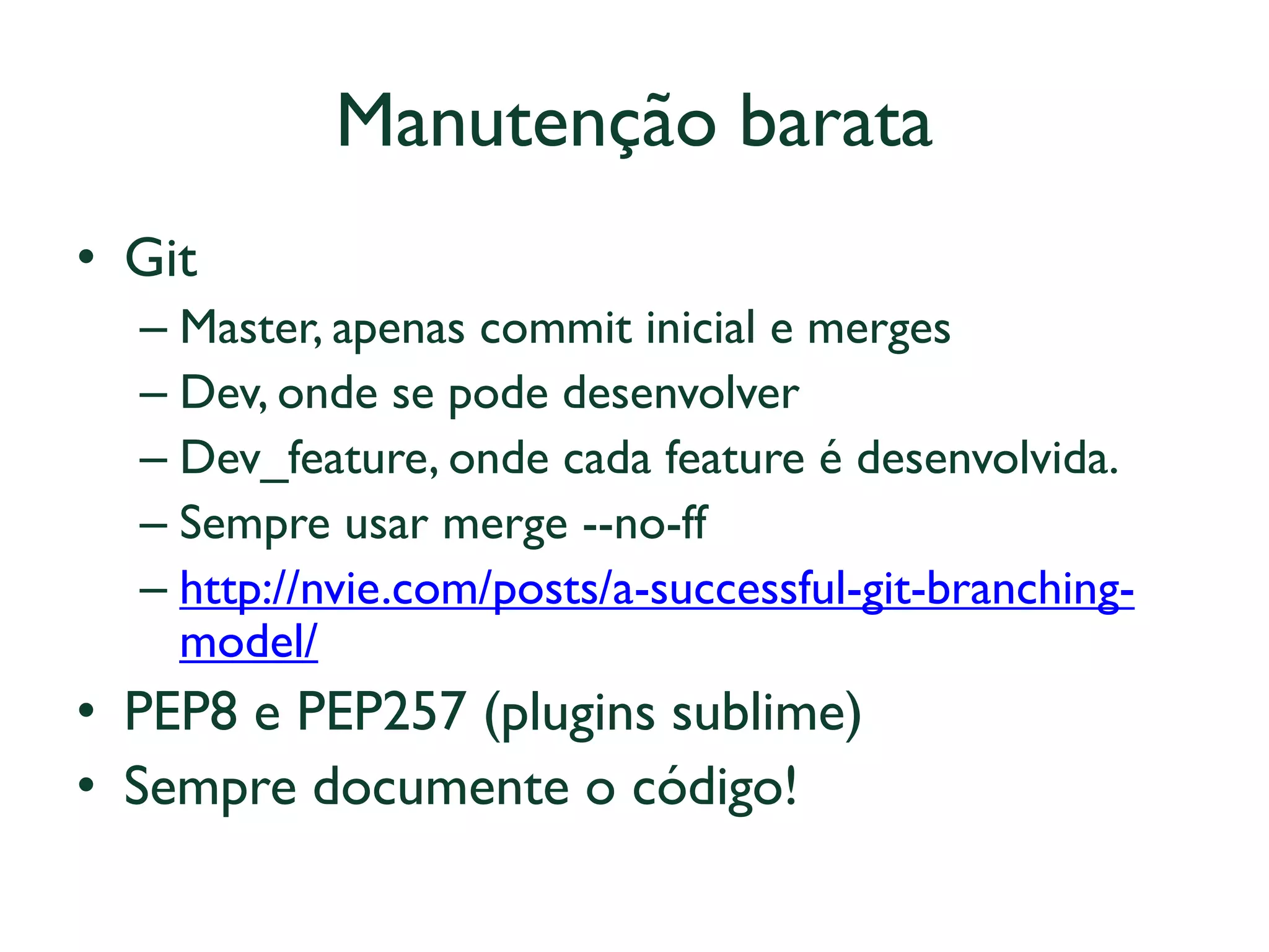 Manutenção barata 
•Git 
–Master, apenas commit inicial e merges 
–Dev, onde se pode desenvolver 
–Dev_feature, onde cada feature é desenvolvida. 
–Sempre usar merge --no-ff 
–http://nvie.com/posts/a-successful-git-branching- model/ 
•PEP8 e PEP257 (plugins sublime) 
•Sempre documente o código! 