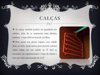 CALÇAS
 As calças também podem ser guardadas em
cabides, além de se manterem mais direitas,
também é mais fácil na hora de escolher.
 Para quem tem pouco espaço, esse cabide
(foto ao lado) ajuda muito, pois permite colocar
várias calças em um cabide só. É fácil se
encontrar em supermercados e lojas do chinês e
tem um custo aproximado de 1,5 €
 