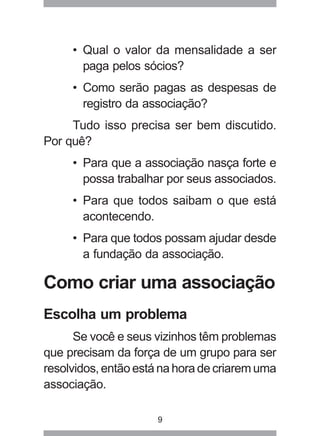 • Qual o valor da mensalidade a ser 
paga pelos sócios? 
• Como serão pagas as despesas de 
registro da associação? 
Tudo isso precisa ser bem discutido. 
9 
Por quê? 
• Para que a associação nasça forte e 
possa trabalhar por seus associados. 
• Para que todos saibam o que está 
acontecendo. 
• Para que todos possam ajudar desde 
a fundação da associação. 
Como criar uma associação 
Escolha um problema 
Se você e seus vizinhos têm problemas 
que precisam da força de um grupo para ser 
resolvidos, então está na hora de criarem uma 
associação. 
 