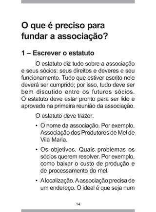 O que é preciso para 
fundar a associação? 
1 – Escrever o estatuto 
O estatuto diz tudo sobre a associação 
e seus sócios: seus direitos e deveres e seu 
funcionamento. Tudo que estiver escrito nele 
deverá ser cumprido; por isso, tudo deve ser 
bem discutido entre os futuros sócios. 
O estatuto deve estar pronto para ser lido e 
aprovado na primeira reunião da associação. 
O estatuto deve trazer: 
• O nome da associação. Por exemplo, 
Associação dos Produtores de Mel de 
Vila Maria. 
• Os objetivos. Quais problemas os 
sócios querem resolver. Por exemplo, 
como baixar o custo de produção e 
de processamento do mel. 
• A localização. A associação precisa de 
um endereço. O ideal é que seja num 
14 
 