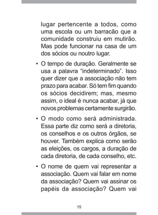 lugar pertencente a todos, como 
uma escola ou um barracão que a 
comunidade construiu em mutirão. 
Mas pode funcionar na casa de um 
dos sócios ou noutro lugar. 
• O tempo de duração. Geralmente se 
usa a palavra “indeterminado”. Isso 
quer dizer que a associação não tem 
prazo para acabar. Só tem fim quando 
os sócios decidirem; mas, mesmo 
assim, o ideal é nunca acabar, já que 
novos problemas certamente surgirão. 
• O modo como será administrada. 
Essa parte diz como será a diretoria, 
os conselhos e os outros órgãos, se 
houver. Também explica como serão 
as eleições, os cargos, a duração de 
cada diretoria, de cada conselho, etc. 
• O nome de quem vai representar a 
associação. Quem vai falar em nome 
da associação? Quem vai assinar os 
papéis da associação? Quem vai 
15 
 