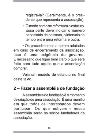 registrá-la? (Geralmente, é o presi-dente 
que representa a associação). 
• O modo como se reformará o estatuto. 
Essa parte deve indicar o número 
necessário de pessoas, o intervalo de 
tempo entre uma reforma e outra. 
• Os procedimentos a serem adotados 
em caso de encerramento da associação. 
Isso é uma exigência do governo. 
É necessário que fique bem claro o que será 
feito com tudo aquilo que a associação 
comprar. 
Veja um modelo de estatuto no final 
deste texto. 
2 – Fazer a assembléia de fundação 
A assembléia de fundação é o momento 
de criação de uma associação. É uma reunião 
em que todos os interessados devem 
participar. Os que estiverem nessa 
assembléia serão os sócios fundadores da 
associação. 
16 
 